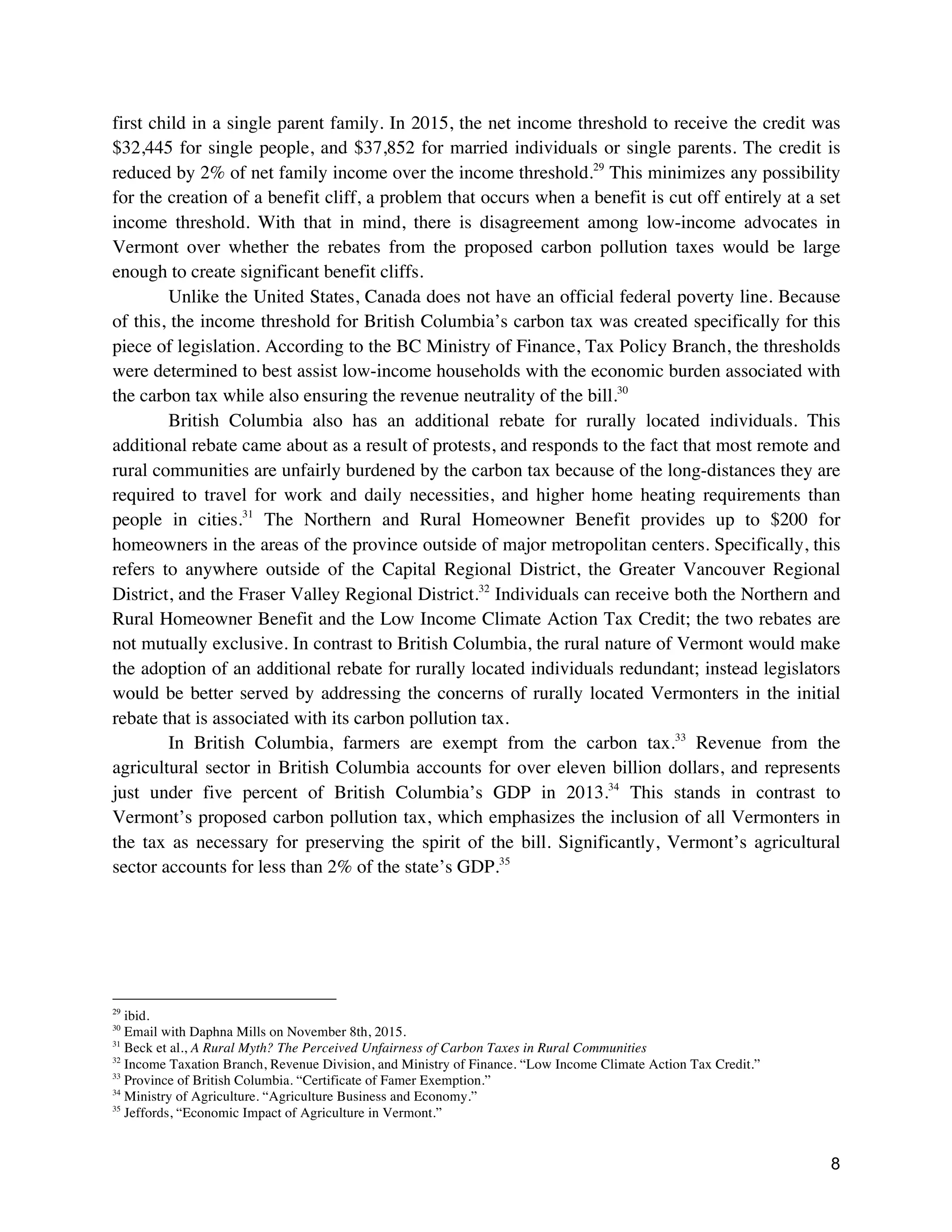 8
first child in a single parent family. In 2015, the net income threshold to receive the credit was
$32,445 for single people, and $37,852 for married individuals or single parents. The credit is
reduced by 2% of net family income over the income threshold.29
This minimizes any possibility
for the creation of a benefit cliff, a problem that occurs when a benefit is cut off entirely at a set
income threshold. With that in mind, there is disagreement among low-income advocates in
Vermont over whether the rebates from the proposed carbon pollution taxes would be large
enough to create significant benefit cliffs.
Unlike the United States, Canada does not have an official federal poverty line. Because
of this, the income threshold for British Columbia’s carbon tax was created specifically for this
piece of legislation. According to the BC Ministry of Finance, Tax Policy Branch, the thresholds
were determined to best assist low-income households with the economic burden associated with
the carbon tax while also ensuring the revenue neutrality of the bill.30
British Columbia also has an additional rebate for rurally located individuals. This
additional rebate came about as a result of protests, and responds to the fact that most remote and
rural communities are unfairly burdened by the carbon tax because of the long-distances they are
required to travel for work and daily necessities, and higher home heating requirements than
people in cities.31
The Northern and Rural Homeowner Benefit provides up to $200 for
homeowners in the areas of the province outside of major metropolitan centers. Specifically, this
refers to anywhere outside of the Capital Regional District, the Greater Vancouver Regional
District, and the Fraser Valley Regional District.32
Individuals can receive both the Northern and
Rural Homeowner Benefit and the Low Income Climate Action Tax Credit; the two rebates are
not mutually exclusive. In contrast to British Columbia, the rural nature of Vermont would make
the adoption of an additional rebate for rurally located individuals redundant; instead legislators
would be better served by addressing the concerns of rurally located Vermonters in the initial
rebate that is associated with its carbon pollution tax.
In British Columbia, farmers are exempt from the carbon tax.33
Revenue from the
agricultural sector in British Columbia accounts for over eleven billion dollars, and represents
just under five percent of British Columbia’s GDP in 2013.34
This stands in contrast to
Vermont’s proposed carbon pollution tax, which emphasizes the inclusion of all Vermonters in
the tax as necessary for preserving the spirit of the bill. Significantly, Vermont’s agricultural
sector accounts for less than 2% of the state’s GDP.35
29
ibid.
30
Email with Daphna Mills on November 8th, 2015.
31
Beck et al., A Rural Myth? The Perceived Unfairness of Carbon Taxes in Rural Communities
32
Income Taxation Branch, Revenue Division, and Ministry of Finance. “Low Income Climate Action Tax Credit.”
33
Province of British Columbia. “Certificate of Famer Exemption.”
34
Ministry of Agriculture. “Agriculture Business and Economy.”
35
Jeffords, “Economic Impact of Agriculture in Vermont.”
 