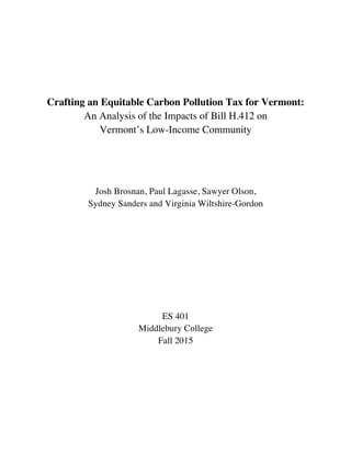 Crafting an Equitable Carbon Pollution Tax for Vermont:
An Analysis of the Impacts of Bill H.412 on
Vermont’s Low-Income Community
Josh Brosnan, Paul Lagasse, Sawyer Olson,
Sydney Sanders and Virginia Wiltshire-Gordon
ES 401
Middlebury College
Fall 2015
 