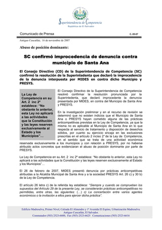 Comunicado de Prensa                                                                          C.-55-07

Antiguo Cuscatlán, 16 de noviembre de 2007

Abuso de posición dominante:

   SC confirmó improcedencia de denuncia contra
              municipio de Santa Ana
El Consejo Directivo (CD) de la Superintendencia de Competencia (SC)
confirmó la resolución de la Superintedenta que declaró la improcedencia
de la denuncia interpuesta por MIDES en contra dicho Municipio y
PRESYS.

                                El Consejo Directivo de la Superintendencia de Competencia
 La Ley de                      resolvió confirmar la resolución pronunciada por la
 Competencia en su              Superintedenta, que declaró improcedente la denuncia
 Art. 2 inc 2º                  presentada por MIDES, en contra del Municipio de Santa Ana
 establece: “No                 y PRESYS.
 obstante lo anterior,
 esta Ley no aplicará      En la investigación preliminar y en el recurso de revisión se
                           determinó que no existen indicios que el Municipio de Santa
 a las actividades
                           Ana o PRESYS hayan cometido alguna de las prácticas
 que la Constitución       anticompetitivas previstas en la Ley de Competencia, ya que la
 y las leyes reserven      misma no es aplicable al Municipio de Santa Ana en lo que
 exclusivamente al         respecta al servicio de tratamiento y disposición de desechos
 Estado y los              sólidos, por cuanto su ejercicio encaja en las exclusiones
 Municipios”…              prescritas en el artículo 2 inciso 2° de la Ley de Competencia,
                           en el sentido que se trata de una actividad económica
reservada exclusivamente a los municipios y con relación a PRESYS, por no haberse
atribuido actos concretos que evidenciaran el abuso de posición dominante por parte de
PRESYS.

La Ley de Competencia en su Art. 2 inc 2º establece: “No obstante lo anterior, esta Ley no
aplicará a las actividades que la Constitución y las leyes reserven exclusivamente al Estado
y los Municipios”…

El 26 de febrero de 2007, MIDES presentó denuncia por prácticas anticompetitivas
atribuidas a la Alcaldía Municipal de Santa Ana y a la sociedad PRESYS Art. 26 c) y 30 b)
de la Ley de Competencia.

El artículo 26 letra c) de la referida ley establece: “Siempre y cuando se comprueben los
supuestos del Artículo 29 de la presente Ley, se considerarán prácticas anticompetitivas no
permitidas, entre otras, las siguientes: (…) c) La concertación entre varios agentes
económicos o la invitación a ellos para ejercer dicha práctica”.



 Edificio Madreselva, Primer Nivel, Calzada El Almendro y 1ª Avenida El Espino, Urbanización Madreselva.
                                      Antiguo Cuscatlán, El Salvador.
           Conmutador (503) 2523-6600, Fax (503) 2523-6625 Comunicaciones (503) 2523-6616
 