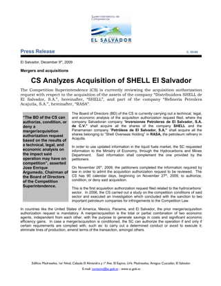 Press Release                                                                                                              C. 55-09


El Salvador, December 9th, 2009.

Mergers and acquisitions

      CS Analyzes Acquisition of SHELL El Salvador
The Competition Superintendence (CS) is currently reviewing the acquisition authorization
request with respect to the acquisition of the assets of the company “Distribuidora SHELL de
El Salvador, S.A.”, hereinafter, “SHELL”, and part of the company “Refinería Petrolera
Acajutla, S.A.”, hereinafter, “RASA”.

                                    The Board of Directors (BD) of the CS is currently carrying out a technical, legal,
 “The BD of the CS can              and economic analysis of the acquisition authorization request filed, where the
 authorize, condition, or           company Salvadoran company “Inversiones Petroleras de El Salvador, S.A.
 deny a                             de C.V.” shall acquire all the shares of the company SHELL and the
 merger/acquisition                 Panamanian company “Petróleos de El Salvador, S.A.” shall acquire all the
 authorization request              shares belonging to “Shell Overseas Holding” in RASA, the petroleum refinery in
                                    Acajutla.
 based on the results of
 a technical, legal, and            In order to use updated information in the liquid fuels market, the SC requested
 economic analysis on               information to the Ministry of Economy, through the Hydrocarbons and Mines
 the impact said                    Department. Said information shall complement the one provided by the
 operation may have on              petitioners.
 competition”, asserted
 Jose Enrique                       On November 26th, 2009, the petitioners completed the information required by
 Argumedo, Chairman of              law in order to admit the acquisition authorization request to be reviewed. The
 the Board of Directors             CS has 90 calendar days, beginning on November 27th, 2009, to authorize,
 of the Competition                 condition, or deny said acquisition.
 Superintendence.
                                    This is the first acquisition authorization request filed related to the hydrocarbons´
                                    sector. In 2006, the CS carried out a study on the competition conditions of said
                                    sector and executed an investigation which concluded with the sanction to two
                                    important petroleum companies for infringements to the Competition Law.

In countries like the United States of America, Mexico, Panama, and El Salvador, the prior merger/acquisition
authorization request is mandatory. A merger/acquisition is the total or partial combination of two economic
agents, independent from each other, with the purpose to generate savings in costs and significant economic
efficiency gains. In case a merger/acquisition is conditioned, the SC can authorize the operation if and only if
certain requirements are complied with, such as: to carry out a determined conduct or avoid to execute it;
eliminate lines of production, amend terms of the transaction, amongst others.




      Edificio Madreselva, 1er Nivel, Calzada El Almendro y 1ª Ave. El Espino, Urb. Madreselva, Antiguo Cuscatlán, El Salvador.
                                            E-mail: contacto@sc.gob.sv - www.sc.gob.sv
 