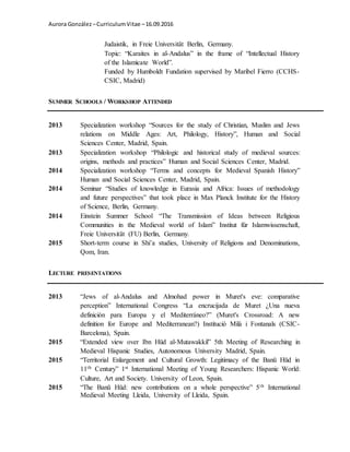 Aurora González –CurriculumVitae –16.09.2016
Judaistik, in Freie Universität Berlin, Germany.
Topic: “Karaites in al-Andalus” in the frame of “Intellectual History
of the Islamicate World”.
Funded by Humboldt Fundation supervised by Maribel Fierro (CCHS-
CSIC, Madrid)
SUMMER SCHOOLS / WORKSHOP ATTENDED
2013 Specialization workshop “Sources for the study of Christian, Muslim and Jews
relations on Middle Ages: Art, Philology, History”, Human and Social
Sciences Center, Madrid, Spain.
2013 Specialization workshop “Philologic and historical study of medieval sources:
origins, methods and practices” Human and Social Sciences Center, Madrid.
2014 Specialization workshop “Terms and concepts for Medieval Spanish History”
Human and Social Sciences Center, Madrid, Spain.
2014 Seminar “Studies of knowledge in Eurasia and Africa: Issues of methodology
and future perspectives” that took place in Max Planck Institute for the History
of Science, Berlin, Germany.
2014 Einstein Summer School “The Transmission of Ideas between Religious
Communities in the Medieval world of Islam” Institut für Islamwissenschaft,
Freie Universität (FU) Berlin, Germany.
2015 Short-term course in Shi’a studies, University of Religions and Denominations,
Qom, Iran.
LECTURE PRESENTATIONS
2013 “Jews of al-Andalus and Almohad power in Muret's eve: comparative
perception” International Congress “La encrucijada de Muret ¿Una nueva
definición para Europa y el Mediterráneo?” (Muret's Crossroad: A new
definition for Europe and Mediterranean?) Institució Milà i Fontanals (CSIC-
Barcelona), Spain.
2015 “Extended view over Ibn Hūd al-Mutawakkil” 5th Meeting of Researching in
Medieval Hispanic Studies, Autonomous University Madrid, Spain.
2015 “Territorial Enlargement and Cultural Growth: Legitimacy of the Banū Hūd in
11th Century” 1st International Meeting of Young Researchers: Hispanic World:
Culture, Art and Society. University of Leon, Spain.
2015 “The Banū Hūd: new contributions on a whole perspective” 5th International
Medieval Meeting Lleida, University of Lleida, Spain.
 