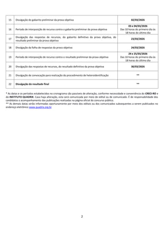 2
15 Divulgação do gabarito preliminar da prova objetiva 02/03/2026
16 Período de interposição de recurso contra o gabarito preliminar da prova objetiva
03 e 04/03/2026
Das 10 horas do primeiro dia às
18 horas do último dia
17
Divulgação das respostas de recursos, do gabarito definitivo da prova objetiva, do
resultado preliminar da prova objetiva
23/03/2026
18 Divulgação da folha de respostas da prova objetiva 24/03/2026
19 Período de interposição de recurso contra o resultado preliminar da prova objetiva
24 e 25/03/2026
Das 10 horas do primeiro dia às
18 horas do último dia
20 Divulgação das respostas de recursos, do resultado definitivo da prova objetiva 30/03/2026
21 Divulgação de convocação para realização do procedimento de heteroidentificação **
22 Divulgação do resultado final **
* As datas e os períodos estabelecidos no cronograma são passíveis de alteração, conforme necessidade e conveniência do CRECI-RO e
do INSTITUTO QUADRIX. Caso haja alteração, esta será comunicada por meio de edital ou de comunicado. É de responsabilidade dos
candidatos o acompanhamento das publicações realizadas na página oficial do concurso público.
** As demais datas serão informadas oportunamente por meio dos editais ou dos comunicados subsequentes a serem publicados no
endereço eletrônico www.quadrix.org.br
 