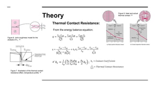 Theory
Thermal Contact Resistance:
From the energy balance equation;
𝑞 =
𝑇1−𝑇2𝐴
∆𝑥 𝐴
𝑘 𝐴 𝐴
=
𝑇2𝐴−𝑇2𝐵
1
ℎ 𝑐 𝐴
=
𝑇2𝐵−𝑇3
∆𝑥 𝐵
𝑘 𝐵 𝐴
ℎ 𝑐 = 𝐶𝑜𝑛𝑡𝑎𝑐𝑡 𝐶𝑜𝑒𝑓𝑓𝑖𝑐𝑖𝑒𝑛𝑡
1
ℎ 𝑐 𝐴
= 𝑇ℎ𝑒𝑟𝑚𝑎𝑙 𝐶𝑜𝑛𝑡𝑎𝑐𝑡 𝑅𝑒𝑠𝑖𝑠𝑡𝑎𝑛𝑐𝑒
Figure 8. Joint-roughness model for the
analysis of hc . [3]
𝑞 =
𝑇2𝐴 − 𝑇2𝐵
𝐿 𝑔
2𝑘 𝐴 𝐴 𝑐
+
𝐿 𝑔
2𝑘 𝐵 𝐴 𝑐
+ 𝑘 𝑓 𝐴 𝑣
𝑇2𝐴 − 𝑇2𝐵
𝐿 𝑔
=
𝑇2𝐴 − 𝑇2𝐵
1
ℎ 𝑐 𝐴
 ℎ 𝑐 =
1
𝐿 𝑔
𝐴 𝑐
𝐴
2𝑘 𝐴 𝑘 𝐵
𝑘 𝐴+𝑘 𝐵
+
𝐴 𝑣
𝐴
𝑘 𝑓 ;
Figure 7. Illustration of the thermal contact
resistance effect, temperature profile. [5]
Figure 9. Ideal and actual
thermal contact. [2]
 