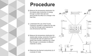 Procedure
 Measure the temperature distribution for
the steady state conduction of energy
through a uniform flat wall and
demonstrate the effect of a change in the
heat flow.
 Understand the use of the Fourier
Frequency equation to determine the rate
of heat flux through solid materials for
one-dimensional heat flow.
 Measure the temperature distribution for
steady-state energy conduction through a
composite flat wall and determine the
global heat transfer coefficient for a heat
flow through a combination of different
materials in series.
 Determine the thermal conductivity (k) of
a sample of metal.
 