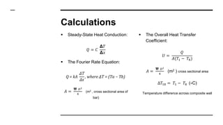 Calculations
 Steady-State Heat Conduction:
𝑄 = 𝐶
Δ𝑇
Δ𝑥
 The Fourier Rate Equation:
Q = kA
∆T
∆x
, where ∆T = (Ta − Tb)
𝐴 =
π 𝐷2
4
(m2 , cross sectional area of
bar)
 The Overall Heat Transfer
Coefficient:
𝑈 =
𝑄
𝐴(𝑇1 − 𝑇8)
𝐴 =
π 𝐷2
4
(m2 ) cross sectional area
∆𝑇18 = 𝑇1 − 𝑇8 (∘C)
Temperature difference across composite wall
 