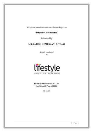 1 | P a g e
A Regional operational conference Project Report on
“Impact of e-commerce”
Submitted by
MR.RAJESH HEMRAJANI & TEAM
A study conducted
At
Lifestyle International Pvt Ltd.
Inorbit mall, Pune-411006.
(2014-15)
 