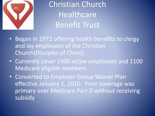 Christian Church
Healthcare
Benefit Trust
• Began in 1972 offering health benefits to clergy
and lay employees of the Christian
Church(Disciples of Christ)
• Currently cover 1500 active employees and 1100
Medicare eligible members
• Converted to Employer Group Waiver Plan
effective January 1, 2010. Prior coverage was
primary over Medicare Part D without receiving
subsidy
 