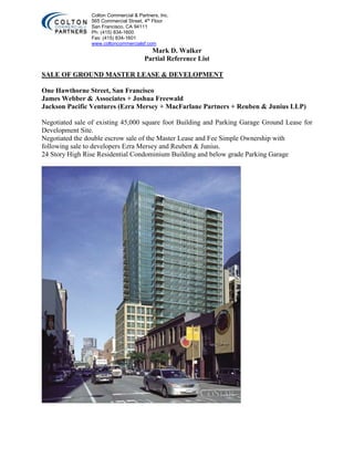 Colton Commercial & Partners, Inc.
565 Commercial Street, 4th
Floor
San Francisco, CA 94111
Ph: (415) 834-1600
Fax: (415) 834-1601
www.coltoncommercialsf.com
Mark D. Walker
Partial Reference List
SALE OF GROUND MASTER LEASE & DEVELOPMENT
One Hawthorne Street, San Francisco
James Webber & Associates + Joshua Freewald
Jackson Pacific Ventures (Ezra Mersey + MacFarlane Partners + Reuben & Junius LLP)
Negotiated sale of existing 45,000 square foot Building and Parking Garage Ground Lease for
Development Site.
Negotiated the double escrow sale of the Master Lease and Fee Simple Ownership with
following sale to developers Ezra Mersey and Reuben & Junius.
24 Story High Rise Residential Condominium Building and below grade Parking Garage
 