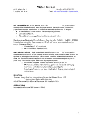 Michael Freeman
6812 Sebree Dr. 11 Mobile: (606) 375-9570
Florence, KY 41042 Email: michael.freeman321@yahoo.com
Flex Pac Operator, Levi Strauss, Hebron, KY, 41048 01/2013 – 05/2013
Provided assistance and support in the daily operations of the organization, Assisted with
paperwork as needed. I performed all warehouse and inventory functions as assigned.
• Maintained open communication with appropriate personnel
• Utilized basic PC skills.
• Adhered to all company policies, regulations, and safety rules.
Maintenance and Mechanic, Maysville Country Club, Maysville, KY, 41056 06/2008 – 02/2013
Duties include maintaining the grounds on an 18-hole golf course which included mowing
greens, fairways, and banks.
• Managed a staff of 5 employees.
• Performed forklift operator duties.
Press Machine Operator, Ledger Independent, Maysville, KY 41056 05/2003 – 08/2013
Duties and responsibilities include loading, installing printing plates, rollers, screens, stencils and
cylinders in printing press according to specifications. Reviewed work order to determine ink,
stock, and equipment needed for production. Dismantled and reassembled printing unit or
parts, using hand tools to repair, maintain or adjust printing press.
• Responsible for $300K worth of equipment resulting in zero loss.
• Maintained daily time and materials usage reports and records identifying
information printed on manufactured products and parts.
• Knowledge of machines and tools, including their designs, uses, repair, and
maintenance.
EDUCATION:
Associate of Arts, American Intercontinental University, Chicago, Illinois, 2015
* Concentration: Business Administration
GED, Williamsburg High School, Williamsburg, OH – Graduated 1994
CERTIFICATIONS:
Kentucky Manufacturing Skill Standards (2006)
2
 