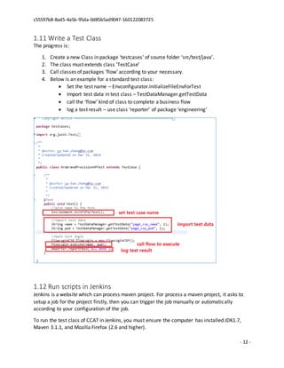 c55597b8-8ad5-4a5b-95da-0d85b5ad9047-160122083725
- 12 -
1.11 Write a Test Class
The progress is:
1. Create a new Class in package ‘testcases’ of source folder ‘src/test/java’.
2. The class must extends class ‘TestCase’
3. Call classes of packages ‘flow’ according to your necessary.
4. Below is an example for a standard test class:
 Set the test name – Envconfigurator.initializeFileEnvForTest
 Import test data in test class – TestDataManager.getTestData
 call the ‘flow’ kind of class to complete a business flow
 log a test result – use class ‘reporter’ of package ‘engineering’
1.12 Run scripts in Jenkins
Jenkins is a website which can process maven project. For process a maven project, it asks to
setup a job for the project firstly, then you can trigger the job manually or automatically
according to your configuration of the job.
To run the test class of CCAT in Jenkins, you must ensure the computer has installed JDK1.7,
Maven 3.1.1, and Mozilla Firefox (2.6 and higher).
 