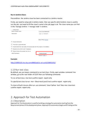 c55597b8-8ad5-4a5b-95da-0d85b5ad9047-160122083725
- 14 -
Run in Jenkins Slave:
Precondition: the Jenkins slave has been connected to a Jenkins master.
Firstly, we need to setup job in Jenkins mater, then we specific which Jenkins slave is used to
run the job. Just need to fill the slave’s name in the job page is ok. The slave name you can find
in the ‘manage Jenkins -> manage node’ in Jenkins.
Example:
http://c0005225.itcs.hp.com:8080/job/cc-at-suit1(C0005225)/
1.13 Run test class
By default, we use maven command to run test class. Firstly, open window command line
window, go to the root folder of CCAT then use following commands:
To run all test class: mvn test surefire-report: report-only
To specify test class to run: mvn –Dtest=test1,test2 test surefire-report: report-only
To clean all built classes after run: use command ‘clean’ before ‘test’ likes mvn clean test
surefire-report: report-only
2. Approach for Test Automation
2.1 Description
Approachfor TestAutomationisusedforbuildingastrategyforautomationstartingfromthe
Requirementphase till the deploymentphase.Approachforautomationbeginswithfindingoutthe
 