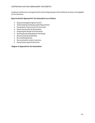 c55597b8-8ad5-4a5b-95da-0d85b5ad9047-160122083725
- 15 -
conditionsandbusinessrulesgivenbythe clientandgroupingsimilarconditions,businessrulestogether
as Test Scenarios.
Stepsinvolvedin Approach for Test Automation are as follows:
 Requirementgatheringfrom Client
 UnderstandingandAnalyzingthe Requirement
 Groupingthe requirementintoTestcases
 Selectmanual case forAutomation
 Preparingthe DesignforAutomation
 BuildingScriptsdependingonthe Design
 Reviewof ScriptsatOffshore
 Run anddebugScripts
 Run automationscripts/ scenarios
 Deliverytestreporttothe Client
Diagram of Approach for Test Automation:
 