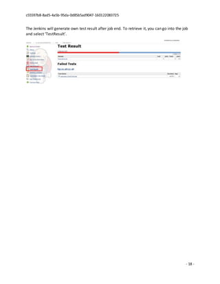c55597b8-8ad5-4a5b-95da-0d85b5ad9047-160122083725
- 18 -
The Jenkins will generate own test result after job end. To retrieve it, you can go into the job
and select ‘TestResult’.
 