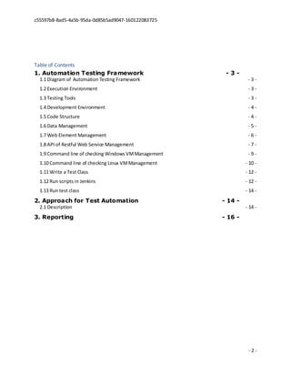 c55597b8-8ad5-4a5b-95da-0d85b5ad9047-160122083725
- 2 -
Table of Contents
1. Automation Testing Framework - 3 -
1.1 Diagram of Automation Testing Framework - 3 -
1.2 Execution Environment - 3 -
1.3 Testing Tools - 3 -
1.4 Development Environment - 4 -
1.5 Code Structure - 4 -
1.6 Data Management - 5 -
1.7 Web Element Management - 6 -
1.8 API of Restful Web Service Management - 7 -
1.9 Command line of checking Windows VMManagement - 9 -
1.10 Command line of checking Linux VMManagement - 10 -
1.11 Write a Test Class - 12 -
1.12 Run scripts in Jenkins - 12 -
1.13 Run test class - 14 -
2. Approach for Test Automation - 14 -
2.1 Description - 14 -
3. Reporting - 16 -
 