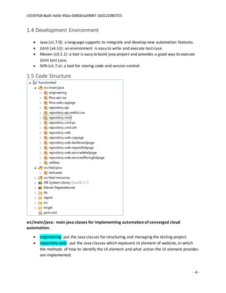 c55597b8-8ad5-4a5b-95da-0d85b5ad9047-160122083725
- 4 -
1.4 Development Environment
 Java (v1.7.0): a language supports to integrate and develop new automation features.
 JUnit (v4.11): an environment is easy to write and execute test case.
 Maven (v3.1.1): a tool is easy to build java project and provides a good way to execute
JUnit test case.
 SVN (v1.7.x): a tool for storing code and version control.
1.5 Code Structure
src/main/java: main java classes for implementing automation of converged cloud
automation.
 engineering: put the Java classes for structuring and managing the testing project.
 repository.web: put the Java classes which represent UI element of website, in which
the methods of how to identify the UI element and what action the UI element provides
are implemented.
 
