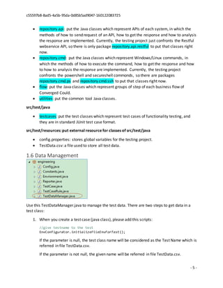 c55597b8-8ad5-4a5b-95da-0d85b5ad9047-160122083725
- 5 -
 repository.api: put the Java classes which represent APIs of each system, in which the
methods of how to send request of an API, how to get the response and how to analysis
the response are implemented. Currently, the testing project just confronts the Restful
webservice API, so there is only package repository.api.restful to put that classes right
now.
 repository.cmd: put the Java classes which represent Windows/Linux commands, in
which the methods of how to execute the command, how to get the response and how
to how to analysis the response are implemented. Currently, the testing project
confronts the powershell and secureshell commonds, so there are packages
repository.cmd.ps and repository.cmd.ssh to put that classes right now.
 flow: put the Java classes which represent groups of step of each business flow of
Converged Could.
 utilities: put the common tool Java classes.
src/test/java
 testcases: put the test classes which represent test cases of functionality testing, and
they are in standard JUnit test case format.
src/test/resources: put external resource for classes of src/test/java
 config.properties: stores global variables for the testing project.
 TestData.csv: a file used to store all test data.
1.6 Data Management
Use this TestDataManager.java to manage the test data. There are two steps to get data in a
test class:
1. When you create a test case (java class), please add this scripts:
//give testname to the test
EnvConfigurator.initializeFileEnvForTest();
If the parameter is null, the test class name will be considered as the Test Name which is
referred in file TestData.csv.
If the parameter is not null, the given name will be referred in file TestData.csv.
 