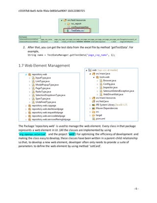 c55597b8-8ad5-4a5b-95da-0d85b5ad9047-160122083725
- 6 -
2. After that, you can get the test data from the excel file by method ‘getTestData’. For
example,
String name = TestDataManager.getTestData(‘page_csp_name’, 1);
1.7 Web Element Management
The Package ‘repository.web’ is used to manage the web element. Every class in that package
represents a web element in UI. (All the classes are implemented by using
‘org.openqa.selenium’ and the project ‘web’) For optimizing the efficiency of development and
making the class easy to develop, these classes have been written in a parent-child relationship
so that, to develop a new web element, developer often only needs to provide a suite of
parameters to define the web element by using method ‘setCard’.
 
