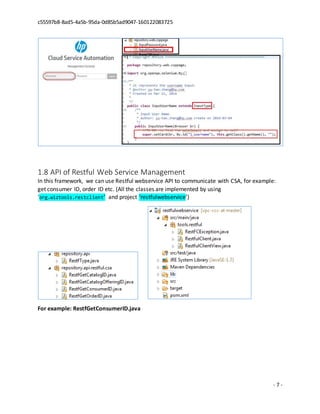 c55597b8-8ad5-4a5b-95da-0d85b5ad9047-160122083725
- 7 -
1.8 API of Restful Web Service Management
In this framework, we can use Restful webservice API to communicate with CSA, for example:
get consumer ID, order ID etc. (All the classes are implemented by using
‘org.wiztools.restclient’ and project ‘restfulwebservice’)
For example: RestfGetConsumerID.java
 
