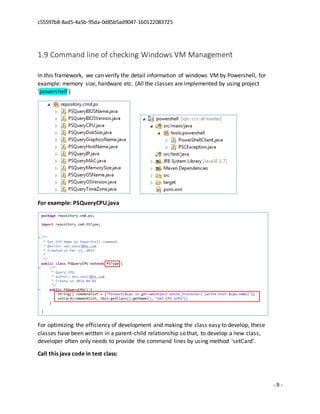 c55597b8-8ad5-4a5b-95da-0d85b5ad9047-160122083725
- 9 -
1.9 Command line of checking Windows VM Management
In this framework, we can verify the detail information of windows VM by Powershell, for
example: memory size, hardware etc. (All the classes are implemented by using project
‘powershell’)
For example: PSQueryCPU.java
For optimizing the efficiency of development and making the class easy to develop, these
classes have been written in a parent-child relationship so that, to develop a new class,
developer often only needs to provide the command lines by using method ‘setCard’.
Call this java code in test class:
 