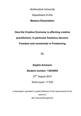  
Northumbria University
Department of Arts
Masters Dissertation
How the Creative Economy is affecting creative
practitioners, in particular freelance dancers:
Freedom and constraints in Freelancing
By
Sophie Ammann
Student number: 13034954
27th
August 2015
Word count: 17’235
A dissertation submitted in partial fulfillment of the requirements for the
award of:
MA Cultural Management
 
