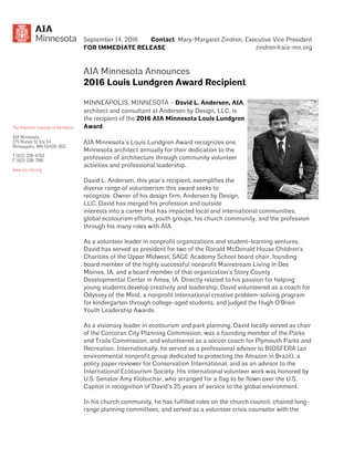 Contact: Mary-Margaret Zindren, Executive Vice President
zindren@aia-mn.org
September 14, 2016
FOR IMMEDIATE RELEASE
AIA Minnesota Announces
2016 Louis Lundgren Award Recipient
MINNEAPOLIS, MINNESOTA – David L. Andersen, AIA,
architect and consultant at Andersen by Design, LLC, is
the recipient of the 2016 AIA Minnesota Louis Lundgren
Award.
AIA Minnesota’s Louis Lundgren Award recognizes one
Minnesota architect annually for their dedication to the
profession of architecture through community volunteer
activities and professional leadership.
David L. Andersen, this year’s recipient, exemplifies the
diverse range of volunteerism this award seeks to
recognize. Owner of his design firm, Andersen by Design,
LLC, David has merged his profession and outside
interests into a career that has impacted local and international communities,
global ecotourism efforts, youth groups, his church community, and the profession
through his many roles with AIA.
As a volunteer leader in nonprofit organizations and student-learning ventures,
David has served as president for two of the Ronald McDonald House Children's
Charities of the Upper Midwest, SAGE Academy School board chair, founding
board member of the highly successful nonprofit Mainstream Living in Des
Moines, IA, and a board member of that organization’s Story County
Developmental Center in Ames, IA. Directly related to his passion for helping
young students develop creativity and leadership, David volunteered as a coach for
Odyssey of the Mind, a nonprofit international creative problem-solving program
for kindergarten through college-aged students, and judged the Hugh O'Brien
Youth Leadership Awards.
As a visionary leader in ecotourism and park planning, David locally served as chair
of the Corcoran City Planning Commission, was a founding member of the Parks
and Trails Commission, and volunteered as a soccer coach for Plymouth Parks and
Recreation. Internationally, he served as a professional advisor to BIOSFERA (an
environmental nonprofit group dedicated to protecting the Amazon in Brazil), a
policy paper reviewer for Conservation International, and as an advisor to the
International Ecotourism Society. His international volunteer work was honored by
U.S. Senator Amy Klobuchar, who arranged for a flag to be flown over the U.S.
Capitol in recognition of David’s 25 years of service to the global environment.
In his church community, he has fulfilled roles on the church council, chaired long-
range planning committees, and served as a volunteer crisis counselor with the
 