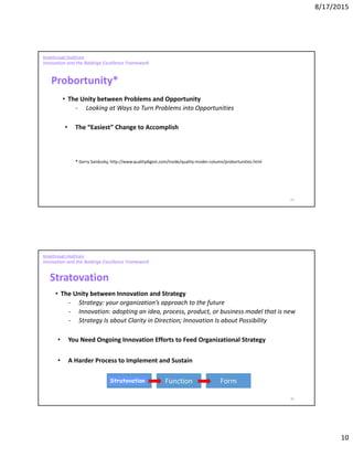 8/17/2015
10
19
Breakthrough Healthcare
Innovation and the Baldrige Excellence Framework
Probortunity*
• The Unity between Problems and Opportunity
- Looking at Ways to Turn Problems into Opportunities
• The “Easiest” Change to Accomplish
* Gerry Sandusky, http://www.qualitydigest.com/inside/quality-insider-column/probortunities.html
20
Breakthrough Healthcare
Innovation and the Baldrige Excellence Framework
Stratovation
• The Unity between Innovation and Strategy
- Strategy: your organization’s approach to the future
- Innovation: adopting an idea, process, product, or business model that is new
- Strategy Is about Clarity in Direction; Innovation Is about Possibility
• You Need Ongoing Innovation Efforts to Feed Organizational Strategy
• A Harder Process to Implement and Sustain
Stratovation
 
