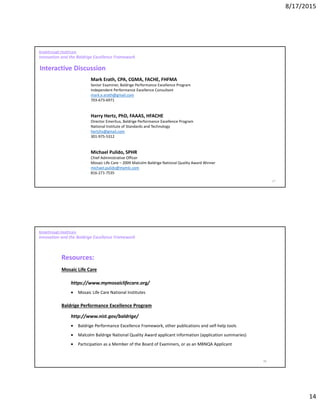 8/17/2015
14
27
Breakthrough Healthcare
Innovation and the Baldrige Excellence Framework
Mark Erath, CPA, CGMA, FACHE, FHFMA
Senior Examiner, Baldrige Performance Excellence Program
Independent Performance Excellence Consultant
mark.e.erath@gmail.com
703-673-6971
Harry Hertz, PhD, FAAAS, HFACHE
Director Emeritus, Baldrige Performance Excellence Program
National Institute of Standards and Technology
hertzhs@gmail.com
301-975-5312
Michael Pulido, SPHR
Chief Administrative Officer
Mosaic Life Care – 2009 Malcolm Baldrige National Quality Award Winner
michael.pulido@mymlc.com
816-271-7535
Interactive Discussion
28
Resources:
Mosaic Life Care
https://www.mymosaiclifecare.org/
• Mosaic Life Care National Institutes
Baldrige Performance Excellence Program
http://www.nist.gov/baldrige/
• Baldrige Performance Excellence Framework, other publications and self-help tools
• Malcolm Baldrige National Quality Award applicant information (application summaries)
• Participation as a Member of the Board of Examiners, or as an MBNQA Applicant
Breakthrough Healthcare
Innovation and the Baldrige Excellence Framework
 