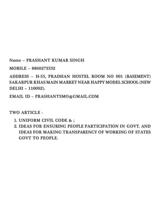 Name – PRASHANT KUMAR SINGH
MOBILE – 8860273532
ADDRESS – H-55, PRADHAN HOSTEL ROOM NO 001 (BASEMENT)
SAKARPUR KHAS MAIN MARKET NEAR HAPPY MODEL SCHOOL (NEW
DELHI – 110092).
EMAIL ID – PRASHANTSMO@GMAIL.COM
TWO ARTICLE -
1. UNIFORM CIVIL CODE & ;
2. IDEAS FOR ENSURING PEOPLE PARTICIPATION IN GOVT. AND
IDEAS FOR MAKING TRANSPARENCY OF WORKING OF STATES
GOVT TO PEOPLE.
 