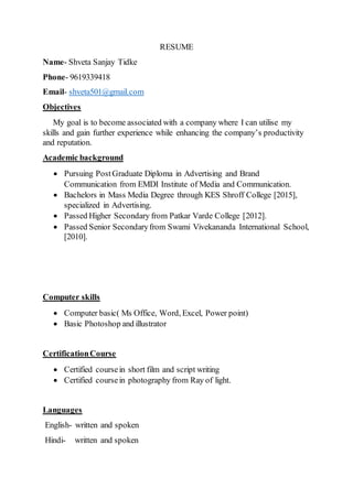 RESUME
Name- Shveta Sanjay Tidke
Phone- 9619339418
Email- shveta501@gmail.com
Objectives
My goal is to become associated with a company where I can utilise my
skills and gain further experience while enhancing the company’s productivity
and reputation.
Academic background
 Pursuing PostGraduate Diploma in Advertising and Brand
Communication from EMDI Institute of Media and Communication.
 Bachelors in Mass Media Degree through KES Shroff College [2015],
specialized in Advertising.
 Passed Higher Secondary from Patkar Varde College [2012].
 Passed Senior Secondaryfrom Swami Vivekananda International School,
[2010].
Computer skills
 Computer basic( Ms Office, Word, Excel, Power point)
 Basic Photoshop and illustrator
CertificationCourse
 Certified coursein short film and script writing
 Certified coursein photography from Ray of light.
Languages
English- written and spoken
Hindi- written and spoken
 