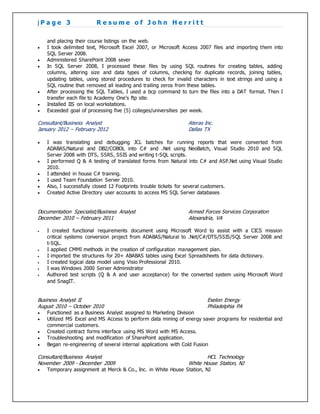 | P a g e 3 R e s u m e o f J o h n H e r r i t t
and placing their course listings on the web.
 I took delimited text, Microsoft Excel 2007, or Microsoft Access 2007 files and importing them into
SQL Server 2008.
 Administered SharePoint 2008 sever
 In SQL Server 2008, I processed these files by using SQL routines for creating tables, adding
columns, altering size and data types of columns, checking for duplicate records, joining tables,
updating tables, using stored procedures to check for invalid characters in text strings and using a
SQL routine that removed all leading and trailing zeros from these tables.
 After processing the SQL Tables, I used a bcp command to turn the files into a DAT format. Then I
transfer each file to Academy One’s ftp site.
 Installed IIS on local workstations.
 Exceeded goal of processing five (5) colleges/universities per week.
Consultant/Business Analyst Ateras Inc.
January 2012 – February 2012 Dallas TX
 I was translating and debugging JCL batches for running reports that were converted from
ADABAS/Natural and DB2/COBOL into C# and .Net using NeoBatch, Visual Studio 2010 and SQL
Server 2008 with DTS, SSRS, SSIS and writing t-SQL scripts.
 I performed Q & A testing of translated forms from Natural into C# and ASP.Net using Visual Studio
2010.
 I attended in house C# training.
 I used Team Foundation Server 2010.
 Also, I successfully closed 12 Footprints trouble tickets for several customers.
 Created Active Directory user accounts to access MS SQL Server databases
Documentation Specialist/Business Analyst Armed Forces Services Corporation
December 2010 – February 2011 Alexandria, VA
 I created functional requirements document using Microsoft Word to assist with a CICS mission
critical systems conversion project from ADABAS/Natural to .Net/C#/DTS/SSIS/SQL Server 2008 and
t-SQL.
 I applied CMMI methods in the creation of configuration management plan.
 I imported the structures for 20+ ABABAS tables using Excel Spreadsheets for data dictionary.
 I created logical data model using Visio Professional 2010.
 I was Windows 2000 Server Administrator
 Authored test scripts (Q & A and user acceptance) for the converted system using Microsoft Word
and SnagIT.
Business Analyst II Exelon Energy
August 2010 – October 2010 Philadelphia PA
 Functioned as a Business Analyst assigned to Marketing Division
 Utilized MS Excel and MS Access to perform data mining of energy saver programs for residential and
commercial customers.
 Created contract forms interface using MS Word with MS Access.
 Troubleshooting and modification of SharePoint application.
 Began re-engineering of several internal applications with Cold Fusion
Consultant/Business Analyst HCL Technology
November 2009 - December 2009 White House Station, NJ
 Temporary assignment at Merck & Co., Inc. in White House Station, NJ
 