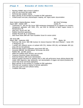 | P a g e 4 R e s u m e o f J o h n H e r r i t t
 Migrating ADABAS data to Oracle 9i platform
 Using JCL and Oracle SQL Loader Utility
 Performed data validation testing
 Begun planning for the transition to Teradata for EDW applications
 Created project work plan, physical/logical mapping, and legacy system documentation
Senior Systems Engineer/Business Analyst Net World Technology
August 2009 – October 2009 Carlisle, PA
 I performed C#, .Net and SQL Server 2008 maintenance development for an upgrade of an inventory
management application with SSRS, DTS, and SSIS for NAVSISA at Naval Support Activity in
Mechanicsburg PA.
 Used Com+ servers with .Net
 Modified SharePoint applications.
 Installed Microsoft IIS on workstations.
 Used Visual Studio 2008 with Team Foundation Server for version control
SQL Server DBA Disys
August 2008 – September 2008 Boston, MA
 Performed SQL Server 2005 DBA functions for General Dynamics’ DOD client (Maxwell – Gunter AFB
in Montgomery AL)
 I worked with clustered servers at Lackland AFB (TX), Hickham AFB (HI), and Barksdale AFB (LA)
along with two test gateways.
 Performed data mining of application using Oracle ODC tool.
 Converted UNICODE and International File formats into ASCII
 Modified DDL and DML queries
 Added and modified Active Directory user accounts.
 Temporary SharePoint System Administraitor
 Performed Windows 2000 Server Administration
 Authored analysis document for assisting client in deal with performance issues utilizing physical data
models (ERD diagrams), data dictionaries, and documentation of triggers and stored procedures for
several SQL Server and Oracle applications.
 Begun planning for the transition to Teradata for EDW applications
 Performed user acceptance testing for Remedy applications
 Using load runner for some software testing
 I modified VPN scripts.
 