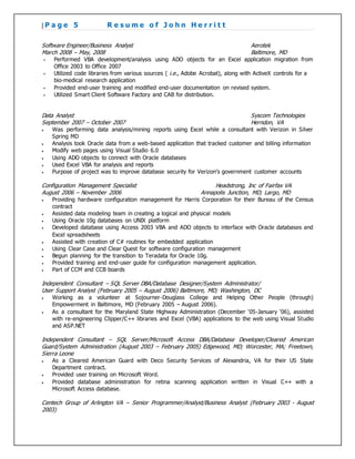 | P a g e 5 R e s u m e o f J o h n H e r r i t t
Software Engineer/Business Analyst Aerotek
March 2008 – May, 2008 Baltimore, MD
 Performed VBA development/analysis using ADO objects for an Excel application migration from
Office 2003 to Office 2007
 Utilized code libraries from various sources ( i.e., Adobe Acrobat), along with ActiveX controls for a
bio-medical research application
 Provided end-user training and modified end-user documentation on revised system.
 Utilized Smart Client Software Factory and CAB for distribution.
Data Analyst Syscom Technologies
September 2007 – October 2007 Herndon, VA
 Was performing data analysis/mining reports using Excel while a consultant with Verizon in Silver
Spring MD
 Analysis took Oracle data from a web-based application that tracked customer and billing information
 Modify web pages using Visual Studio 6.0
 Using ADO objects to connect with Oracle databases
 Used Excel VBA for analysis and reports
 Purpose of project was to improve database security for Verizon’s government customer accounts
Configuration Management Specialist Headstrong, Inc of Fairfax VA
August 2006 – November 2006 Annapolis Junction, MD; Largo, MD
 Providing hardware configuration management for Harris Corporation for their Bureau of the Census
contract
 Assisted data modeling team in creating a logical and physical models
 Using Oracle 10g databases on UNIX platform
 Developed database using Access 2003 VBA and ADO objects to interface with Oracle databases and
Excel spreadsheets
 Assisted with creation of C# routines for embedded application
 Using Clear Case and Clear Quest for software configuration management
 Begun planning for the transition to Teradata for Oracle 10g.
 Provided training and end-user guide for configuration management application.
 Part of CCM and CCB boards
Independent Consultant – SQL Server DBA/Database Designer/System Administrator/
User Support Analyst (February 2005 – August 2006) Baltimore, MD; Washington, DC
 Working as a volunteer at Sojourner-Douglass College and Helping Other People (through)
Empowerment in Baltimore, MD (February 2005 – August 2006).
 As a consultant for the Maryland State Highway Administration (December ‘05-January ‘06), assisted
with re-engineering Clipper/C++ libraries and Excel (VBA) applications to the web using Visual Studio
and ASP.NET
Independent Consultant – SQL Server/Microsoft Access DBA/Database Developer/Cleared American
Guard/System Administration (August 2003 – February 2005) Edgewood, MD; Worcester, MA; Freetown,
Sierra Leone
 As a Cleared American Guard with Deco Security Services of Alexandria, VA for their US State
Department contract.
 Provided user training on Microsoft Word.
 Provided database administration for retina scanning application written in Visual C++ with a
Microsoft Access database.
Centech Group of Arlington VA – Senior Programmer/Analyst/Business Analyst (February 2003 - August
2003)
 
