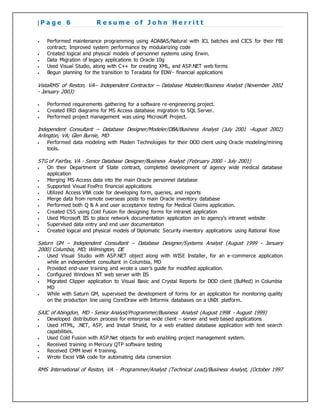 | P a g e 6 R e s u m e o f J o h n H e r r i t t
 Performed maintenance programming using ADABAS/Natural with JCL batches and CICS for their FBI
contract; Improved system performance by modularizing code
 Created logical and physical models of personnel systems using Erwin.
 Data Migration of legacy applications to Oracle 10g
 Used Visual Studio, along with C++ for creating XML, and ASP.NET web forms
 Begun planning for the transition to Teradata for EDW- financial applications
VistaRMS of Reston, VA– Independent Contractor – Database Modeler/Business Analyst (November 2002
- January 2003)
 Performed requirements gathering for a software re-engineering project.
 Created ERD diagrams for MS Access database migration to SQL Server.
 Performed project management was using Microsoft Project.
Independent Consultant – Database Designer/Modeler/DBA/Business Analyst (July 2001 -August 2002)
Arlington, VA; Glen Burnie, MD
 Performed data modeling with Maden Technologies for their DOD client using Oracle modeling/mining
tools.
STG of Fairfax, VA - Senior Database Designer/Business Analyst (February 2000 - July 2001)
 On their Department of State contract, completed development of agency wide medical database
application
 Merging MS Access data into the main Oracle personnel database
 Supported Visual FoxPro financial applications
 Utilized Access VBA code for developing form, queries, and reports
 Merge data from remote overseas posts to main Oracle inventory database
 Performed both Q & A and user acceptance testing for Medical Claims application.
 Created CSS using Cold Fusion for designing forms for intranet application
 Used Microsoft IIS to place network documentation application on to agency’s intranet website
 Supervised data entry and end user documentation
 Created logical and physical models of Diplomatic Security inventory applications using Rational Rose
Saturn GM – Independent Consultant – Database Designer/Systems Analyst (August 1999 - January
2000) Columbia, MD; Wilmington, DE
 Used Visual Studio with ASP.NET object along with WISE Installer, for an e-commerce application
while an independent consultant in Columbia, MD
 Provided end-user training and wrote a user’s guide for modified application.
 Configured Windows NT web server with IIS
 Migrated Clipper application to Visual Basic and Crystal Reports for DOD client (BuMed) in Columbia
MD
 While with Saturn GM, supervised the development of forms for an application for monitoring quality
on the production line using CorelDraw with Informix databases on a UNIX platform.
SAIC of Abingdon, MD - Senior Analyst/Programmer/Business Analyst (August 1998 - August 1999)
 Developed distribution process for enterprise wide client – server and web based applications
 Used HTML, .NET, ASP, and Install Shield, for a web enabled database application with text search
capabilities.
 Used Cold Fusion with ASP.Net objects for web enabling project management system.
 Received training in Mercury QTP software testing
 Received CMM level 4 training.
 Wrote Excel VBA code for automating data conversion
RMS International of Reston, VA - Programmer/Analyst (Technical Lead)/Business Analyst, (October 1997
 