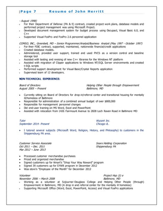 | P a g e 7 R e s u m e o f J o h n H e r r i t t
- August 1998)
 For their Department of Defense (PA & E) contract, created project work plans, database models and
performed project management was using Microsoft Project.
 Developed document management system for budget process using Docupact, Visual Basic 6.0, and
C++
 Supported Visual FoxPro and FoxPro 2.6 personnel application
COMSO, INC., Greenbelt, MD – Senior Programmer/Analyst/Business Analyst (May 1997 - October 1997)
 For their FDIC contract, supported, maintained, nationwide financial/credit applications
 Created database models.
 Administered, provided user support, trained and used PVCS as a version control and baseline
storage tool
 Assisted with testing and revising of new C++ libraries for the Windows NT platform
 Assisted with migration of Clipper applications to Windows NT/SQL Server environments and created
t-SQL scripts
 Performed support development for Visual Basic/Crystal Reports application
 Supervised team of 12 developers.
NON-TECHNICAL EXPERIENCE:
Board of Directors Helping Other People through Empowerment
August 2005 – Present Baltimore, MD
 Currently sitting on Board of Directors for drop-in/referral center and transitional housing for mentally
ill/homeless of Baltimore
 Responsible for administration of a combined annual budget of over $800,000
 Responsible for management personnel changes
 Did end-user training on MS Word, Excel and PowerPoint
 Assisted with relocation from 1426 Fairmount Avenue to 2828 Loch Raven Road in Baltimore MD
Tutor Wyzant Inc.
September 2014- Present Chicago IL.
 I tutored several subjects (Microsoft Word, Religion, History, and Philosophy) to customers in the
Shippensburg PA area.
Customer Service Associate Sears Holding Corporation
Oct 2011 – Dec. 2011 Shippensburg PA
Mar 2012 – June 2013
 Processed customer merchandise purchases
 Priced and organized merchandise
 Signed customers up for Kmart’s “Shop Your Way Reward” program
 Signed 39 customers up for SYWR program in December 2012
 Was store’s “Employee of the Month” for December 2012
Volunteer Project Hop (t) e
November 2006 – March 2008 Baltimore, MD
 Working as a volunteer at Sojourner-Douglass College and Helping Other People (through)
Empowerment in Baltimore, MD (A drop in and referral center for the mentally ill homeless)
 Supporting Microsoft Office (Word, Excel, PowerPoint, Access) and Visual FoxPro applications
 