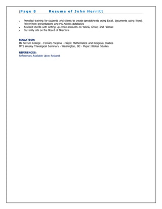 | P a g e 8 R e s u m e o f J o h n H e r r i t t
 Provided training for students and clients to create spreadsheets using Excel, documents using Word,
PowerPoint presentations and MS Access databases
 Assisted clients with setting up email accounts on Yahoo, Gmail, and Hotmail
 Currently sits on the Board of Directors
EDUCATION:
BS Ferrum College - Ferrum, Virginia - Major: Mathematics and Religious Studies
MTS Wesley Theological Seminary - Washington, DC - Major: Biblical Studies
REFERENCES:
References Available Upon Request
 
