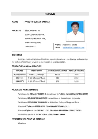 RESUME
NAME : VINOTH KUMAR KANNAN
ADDRESS : S/o KANNAN. M
37/W-2/Perumal Street,
Bommaiya Koundan Patti,
Theni - Allinagaram,
Theni-625 531.
OBJECTIVE
Seeking a challenging job position in an organization where I can develop and expertise
my skills in efficient way towards to the mission of an organisation.
EDUCATIONAL QUALIFICATION
COURSE INSTITUTION ATTAINED PERCENTAGE YEAR OF PASSING
BE-Mechanical PSNA CET, Dindigul. 82.5% 2016
HSC (+2) N S H S School, Theni. 94% 2012
SSLC(10th) N S H S School, Theni. 92% 2010
ACADEMIC ACHIEVEMENTS
Participated in RENAULT-NISSAN & Anna University’s SKILL ENHANCEMENT PROGRAM
Participated STUDENT CONVENTION competitions in Kalasalingam University.
Participated TECHNICAL WORKSHOP in Sri Krishna College of Engg and Tech.
Won the IInd place in STATE LEVEL ESSAY COMPETITION in 2011.
Won the Ist place in the DISTRICT LEVEL DRAWING AND ESSAY COMPETITIONS.
Successfully passed in the NATIONAL LEVEL TALENT EXAM.
PROFESSIONAL AREA OF INTEREST
Vibrations
PHONE : +91 88073 59581
EMAIL : vnthkannan32@gmail.com
 