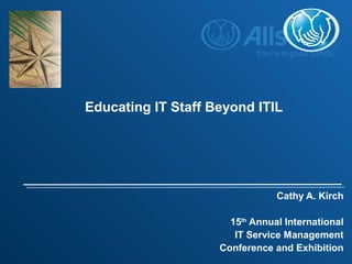 Cathy A. Kirch
15th
Annual International
IT Service Management
Conference and Exhibition
Educating IT Staff Beyond ITIL
 