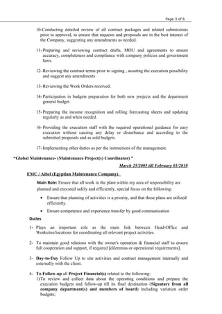 Page 3 of 6
10-Conducting detailed review of all contract packages and related submissions
prior to approval, to ensure that requests and proposals are in the best interest of
the Company, suggesting any amendments as needed.
11- Preparing and reviewing contract drafts, MOU and agreements to ensure
accuracy, completeness and compliance with company policies and government
laws.
12- Reviewing the contract terms prior to signing , assuring the execution possibility
and suggest any amendments
13- Reviewing the Work Orders received.
14- Participation in budgets preparation for both new projects and the department
general budget.
15- Preparing the income recognition and rolling forecasting sheets and updating
regularly as and when needed.
16- Providing the execution staff with the required operational guidance for easy
execution without causing any delay or disturbance and according to the
submitted proposals and as sold budgets.
17- Implementing other duties as per the instructions of the management.
“Global Maintenance- (Maintenance Project(s) Coordinator) "
March 25/2005 till February 01/2010
EMC / Aibel (Egyptian Maintenance Company)
Main Role: Ensure that all work in the plant within my area of responsibility are
planned and executed safely and efficiently, special focus on the following:
• Ensure that planning of activities is a priority, and that these plans are utilized
efficiently.
• Ensure competence and experience transfer by good communication
Duties
1- Plays an important role as the main link between Head-Office and
Worksites/locations for coordinating all relevant project activities.
2- To maintain good relations with the owner's operation & financial staff to ensure
full cooperation and support, if required [dilemmas or operational requirements].
3- Day-to-Day Follow Up to site activities and contract management internally and
externally with the client.
4- To Follow-up all Project Financial(s) related to the following:
1)To review and collect data about the operating conditions and prepare the
execution budgets and follow-up till its final destination (Signature from all
company department(s) and members of board) including variation order
budgets;
 
