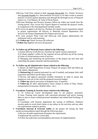 Page 4 of 6
2)Review Cash Flow related to both Accounts Receivable (I.e. Clients' Invoices)
and Accounts Payable (I.e. Sub-contractor Invoices) or on other words to monitor
projects' revenues against operating costs through the thorough review of financial
reports (i.e. Cost Reports, & Value of Work Done);
3)Revenue Bookings and Invoices Issuance follow-up within one month from the
closing period. Also, review Key Figures Report to conclude the projects' results
in comparison to the total department monthly results.
4)To review & approve all (Service, Purchase & Capital Assets) requisitions related
to project requirements till delivery to Materials General Department (For
Services) & Finance Department (For Salaries provisions).
5)To issue projects' Petty Cash and follow-up with project administrator the
settlements and its cash renewing.
6)To Follow-up Clients' Invoices till collection.
7)Follow-Up Suppliers Invoices till payment.
5- To Follow-up all Materials Issues related to the following:
1) Ensure delivery of all (Service, Purchase & Capital Assets) requisitions
2) Evaluate supplier’s offers for the required services &Follow-up till the issuing
of Letter of Award and provision of services.
3) Managing and monitoring the performance of the project site tool store and
controlling the project materials and documentation.
6- To Follow-up all Administrative Issues related to the following:
1) Renew all Staff Requisitions (Casual, Project) for project staff and follow-up
with Admin. Department.
2) Outsourcing all required personnel (as and if needed), and prepare their staff
requisition and follow-up till salary receipt.
3) Review and approve personnel monthly timesheets in order to ensure that
manpower costs are in line with the prepared execution budget.
4) Follow-up salaries provisions in dropped cases, if required.
5) Follow-up all other administrative issues related to rental of Flats, Hotels,
transportation (Limousine, Double Cabin…etc.).
7- Coordinate Training & Security issues related to the following:
1) To Follow-up Career development plan to all projects' personnel.
2) Issue Training need requests with concerned personnel and advise training
dates to sites to ensure related personnel attendance and related hotel bookings, If
required.
3) Coordinate with Security department the issuing of (Offshore, Onshore)
security paths to avoid client claims or any delays in site activities and any other
site requirements related to permits.
8- Coordinate Internal & External Audits on the project till issuing the final
results/recommendation report through the following steps:-
1) Review all audit requirements & prepare the requirements
2) Implement the corrective action plan
3) Follow the audit team recommendation and ensure its implementation.
 