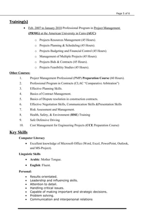 Page 5 of 6
Training(s)
• Feb. 2007 to January 2010 Professional Program in Project Management
(PRMG) at the American University in Cairo (AUC):
o Projects Resources Management (45 Hours).
o Projects Planning & Scheduling (45 Hours).
o Projects Budgeting and Financial Control (45 Hours).
o Management of Multiple Projects (45 Hours).
o Projects Bids & Contracts (45 Hours).
o Projects Feasibility Studies (45 Hours).
Other Courses:
1. Project Management Professional (PMP) Preparation Course (60 Hours).
2. Professional Program in Contracts (CLAC “Comparative Arbitration”)
3. Effective Planning Skills.
4. Basics of Contract Management.
5. Basics of Dispute resolution in construction contracts.
6. Effective Negotiation Skills, Communication Skills &Presentation Skills
7. Risk Assessment and Management.
8. Health, Safety, & Environment (HSE) Training
9. Safe Defensive Driving
10. Cost Management for Engineering Projects (CCE Preparation Course)
Key Skills
Computer Literacy
• Excellent knowledge of Microsoft Office (Word, Excel, PowerPoint, Outlook,
and MS-Project).
Linguistic Skills
• Arabic: Mother Tongue.
• English: Fluent.
Personal:
• Results orientated.
• Leadership and influencing skills.
• Attention to detail.
• Handling critical issues.
• Capable of making important and strategic decisions.
• Problem solving.
• Communication and interpersonal relations
 