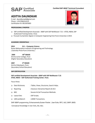 Certified SAP ABAP Technical Consultant
ADITYA DAUNDKAR
E-mail: daundkaraadi@gmail.com
Phone: (+91)7066314122
Certification ID: 0013925603
PROFESSIONAL SYNOPSIS
 SAP certified Development Associate - ABAP with SAP NetWeaver 7.31 – ATOS, INDIA, SAP
Authorized Training Center, Pune.
 Pursued my bachelor degree in Computer Engineering from Pune University in 2014.
ACADEMIC CREDENTIALS
2014 B.E. – Computer Science
Nutan Maharashtra Institute of Engineering and Technology.
( Savitribai Phule Pune University.)
2009 Xllth
GRADE
Amrita Junior College, Pune
(Higher Secondary Education)
2007 Xth
GRADE
Amrita Vidyalayam, Pune
(Secondary School Education)
SAP CERTIFICATION
SAP certified Development Associate - ABAP with SAP NetWeaver 7.31
ATOS, INDIA – SAP Authorized Training Center, Pune.
Focus Areas:
 Data Dictionary : Tables, Views, Structures, Search Helps.
 Reporting : Classical, Interactive Reports & ALV.
 BDC : Session & Call Transaction Methods.
 Layout Sets : SAP Scripts.
 LSM workbench : LSMW Transactions.
SAP ABAP programming, Enhancements,Screen Painter , User Exits, RFC, ALE, BAPI, BADI.
Conceptual Knowledge in User Exits, Ale, Idoc.
- 1 -
 