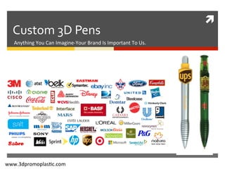 ì	
  
Custom	
  3D	
  Pens	
  
Anything	
  You	
  Can	
  Imagine-­‐Your	
  Brand	
  Is	
  Important	
  To	
  Us.	
  
www.3dpromoplas=c.com	
  
 