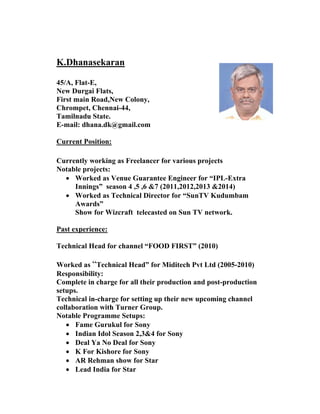K.Dhanasekaran 
45/A, Flat-E, 
New Durgai Flats, 
First main Road,New Colony, 
Chrompet, Chennai-44, 
Tamilnadu State. 
E-mail: dhana.dk@gmail.com 
Current Position: 
Currently working as Freelancer for various projects 
Notable projects: 
• Worked as Venue Guarantee Engineer for “IPL-Extra Innings” season 4 ,5 ,6 &7 (2011,2012,2013 &2014) 
• Worked as Technical Director for “SunTV Kudumbam Awards” 
Show for Wizcraft telecasted on Sun TV network. 
Past experience: 
Technical Head for channel “FOOD FIRST” (2010) 
Worked as “Technical Head” for Miditech Pvt Ltd (2005-2010) 
Responsibility: 
Complete in charge for all their production and post-production setups. 
Technical in-charge for setting up their new upcoming channel collaboration with Turner Group. 
Notable Programme Setups: 
• Fame Gurukul for Sony 
• Indian Idol Season 2,3&4 for Sony 
• Deal Ya No Deal for Sony 
• K For Kishore for Sony 
• AR Rehman show for Star 
• Lead India for Star  