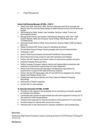 • Project Management
Senior Call Routing Manager (8/1998 – 7/2011)
• Utilize Cisco ICM, Web View, CMS, CentreVu Advocate and ICP for accurate call
delivery from Pre and Post Route designs to Multi-Channel on shore and off shore call
centers.
• ICM Scripting for Skills, Nodes, User Variables, Services, Labels, Trunks and
Administrative Scripts.
• Manage Multi-Channel Call Centers- ICM Webview Reporting, ACD, AHT, CMS
Custom Reports, Skills (Hunt Groups), Vector Writing, VDN Assignments, and
Troubleshooting.
• Administer Avaya PBX for VDNs, Announcements, Routing Tables, COR and Speed
Dial Lists.
• Design and Build AT&T Route It plans for allocating call delivery.
• Provide Multi-Channel design including strategic planning and implementation.
• Participate in UAT
• Assist in Root Cause Analysis and provide Post Mortem documentation.
• Administered time of day scripts for call center operations and holidays.
• Partner with IVR, Network and Vendor Teams on maintenance updates and plans.
• Implement Disaster Recovery Plans
• Perform analysis of program network metrics and implementation procedures with
emphasis on improvement opportunities and client satisfaction.
• Partner with Channel Execution Managers and Marketing organizations for
requirements in support of the Sales & Services initiatives.
• Partner with the IVR Organization with CTI and IVR Farms integrations for call flow
designs and Desktop Screen Pop’s.
• Collaborated with Service Delivery and Voice Talent for Network Prompting
Recordings.
• Participated in Platform upgrades
• Provide 24x7 on call coverage.
Sr. Records Associate (10/1996 - 8/1998)
• Provided on site support to 300 employees for the scheduling of computer upgrades
for hardware and software.
• Coordinated with Vendors to keep headset and call center equipment inventory for 10
call centers for 8,000 representatives.
• Tracked actual expenses for Telecommunications and Equipment for 10 call centers.
• Provided support for internal office and phones moves.
• Partnered with on site Technicians for computer installations and troubleshooting.
EDUCATION
Hopatcong High School Graduate, Sunset Learning Institute for ICM Product Training for
V4.0/V7.0
REFERENCES
 