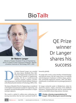 16 BioSpectrum | April 2016 | www.biospectrumindia.com | An MM Activ Publication
BioTalk
QE Prize
winner
Dr Langer
shares his
success
Dr Robert Langer
Winner of Queen Elizabeth Prize of Engineering
2015, & David H Koch Institute Professor, Massa-
chusetts Institute of Technology (MIT), USA
D
r Robert Samuel Langer was awarded
the 2015 Queen Elizabeth Prize (QE-
Prize) for Engineering in February 2015
at the Royal Academy of Engineering,
London, UK. He is a world-renowned
American scientist, engineer, inventor
and entrepreneur, and David H Koch Institute Professor
at the Massachusetts Institute of Technology (MIT), USA.
The Queen Elizabeth Prize for Engineering is considered
as the highest international accolade for engineering, and
recognizes ground-breaking global innovation to inspire
next-gen engineers.
The award is a global £1 million prize celebrating pio-
neering innovations that has had a profound benefit to
humanity globally.
Dr Langer lab’s work is at the interface of biotechnology
and material science. His lab’s major focus is in studying
and development of polymers to deliver drugs, particu-
larly genetically-engineered proteins, DNA and RNAi,
continuously at controlled rates for prolonged periods of
time.
Dr Langer exclusively spoke to BioSpectrum, where he
shared his passion, origins, memories of his childhood
laboratory, entrepreneurial tips and his award-winning
work on controlled-release drug systems. Excerpts:
Q Firstly, a hearty congratulations Dr
Langer. Tell us about your award-winning
BioTalk
 
