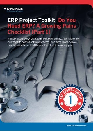 www.sanderson.com
ERP Project Toolkit: Do You
Need ERP? A Growing Pains
Checklist [Part 1]
A guide which shows you how to recognise when your business has
outgrown its existing software systems - and gives tips to help you
now quantify the scale of the problems that it is causing you.
ERPP
ROJECT TO
OLKIT
1
 