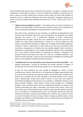 Top Questions – Perguntas Poderosas dos Executivos e Coaches em Portugal
foram devolvidas pelos clientes como o momento em que fizeram “a viragem”, o momento em que
modificaram a sua perceção e mudaram o rumo num sentido mais satisfatório e produtivo para si e
para os outros à sua volta. Saliento que as mesmas tiveram efeito, por terem sido utilizadas em
momentos em que a relação de confiança já estava bem alicerçada, a linguagem espelhava a do
cliente, e havia um trabalho prévio facilitador de sintonia com o “sentir” e não só com o “ouvir” a
pergunta.
 “Quanto está esse problema a servi-lo?” – Esta pergunta levou um cliente a identificar um
padrão de retroalimentação.1
Permitiu-lhe tomar consciência sobre: em que medida ele era
causa e consequência do problema e ainda quanto jeito o mesmo lhe dava.
Este cliente tomou consciência de que alimentava um problema de despedimento como
uma forma de não abordar outro tema, esse sim importante. Um colaborador com double
reporting2
não estava a ter a performance desejada. O cliente empenhava-se
energeticamente em ajudar a pessoa em causa, realizando muitas vezes o que seria o seu
trabalho. Por motivo deste comportamento, o cliente era o único da equipa que tinha
sempre o reconhecimento de todos em relação a ser o manager coach perfeito, ganhando a
confiança de todos os operacionais. A outra chefia já por dois anos consecutivos vinha
sinalizando a situação para ser resolvida com uma rescisão amigável. Assumir-se como co-
responsável na perpetuação de uma situação insatisfatória, permitiu sentir solidariedade
face à outra chefia envolvida (ambos em sobrecarga de trabalho) e desbloquear esta
situação. Permitiu ainda avançar para lidar com o que era o verdadeiro problema e que
estava até então mascarado – querer ser visto como tendo a competência de coaching, para
poder vir a ser integrado na Direcção de Recursos Humanos.
 “O problema tem a ver com essa tarefa ou com a forma como se sente acerca dela?” – Esta
pergunta desencadeou a tomada de consciência da emoção associada à situação e a
perceber que não era através da tarefa que a pessoa iria ter o outcome que pretendia.
O tema em causa prendia-se com uma questão de delegação de tarefas. O cliente
considerava que a tarefa, chamemos-lhe A, era impossível de delegar, argumentando sobre
os riscos de uma má execução da mesma por outrem, que não ele próprio. A pergunta vem
iluminar que a existência de uma forte vinculação a esta tarefa prendia-se com o acesso
direto à administração. Através dessa tarefa o cliente em causa tinha uma relação de
proximidade privilegiada que lhe garantia, no seu entender, a visibilidade necessária a uma
futura promoção. Delegar a tarefa ativava o receio de não conseguir ter a visibilidade
desejada. Tomar consciência deste receio fê-lo rapidamente perceber que haveria outros
caminhos alternativos para obter a promoção e que haveria outros temas, muitos mais
interessantes para a administração, de que se poderia ocupar trazendo melhores resultados
para a sua empresa e, consequentemente, para a sua promoção. Permitiu-lhe ainda abrir
caminho para perceber o quanto estava enfadado com a tarefa A e que a rotina da mesma
era muito consumidora de tempo e energia. Tempo e energia que decidiu alocar a outras
atividades que identificou como potenciadoras de um enriquecimento da sua posição, com
atividades únicas e de inovação.
1
Retroalimentação – retorno de informações do efeito para a causa no sentido da perpetuação.
2
Double reporting – reporte a mais do que uma chefia, no caso duas.
 