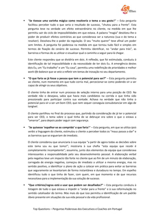 Top Questions – Perguntas Poderosas dos Executivos e Coaches em Portugal
 “Se tivesse uma varinha mágica como resolveria o tema a seu gosto?” – Esta pergunta
facilitou perceber tudo o que seria o resultado de sucesso, “chutou para a frente”. Esta
pergunta teve na verdade um efeito extraordinário no cliente, na medida em que lhe
permitiu sair do ciclo de impossibilidades em que estava. A palavra “magia” devolveu-lhe o
poder de produzir efeitos contrários ao que considerava ser a natureza (sua e do tema a
resolver). Devolveu-lhe o poder da regulação. O seu “muito querer” teve afinal um poder
sem limites. A pergunta foi poderosa na medida em que tornou tudo fácil e simples em
termos de fixação do cenário de sucesso. Permitiu identificar, no “andar para trás”, as
barreiras e formas de as utilizar e visualizar qual o caminho a seguir para lá chegar.
Este cliente respondeu que se dividiria em dois. A reflexão, que foi estimulada, conduziu à
identificação de tal impossibilidade e da necessidade de ter dois Eu. A emergência destes
dois Eu, um "Eu trabalho" e um "Eu casa", permitiu uma redefinição de prioridades e melhor
work-life balance que se veio a refletir em temas de inovação no seu departamento.
 “O que faria se já fosse a pessoa que tem o potencial para ser?” – Esta pergunta permitiu
ao cliente, num momento em que tudo corria mal, percecionar-se como podendo vir a ser
capaz de atingir os seus objetivos.
O cliente tinha de entrar num processo de seleção interno para uma posição de CEO. Na
verdade não o desejava, sabia que havia mais candidatos na corrida e que tinha sido
pressionado para participar contra sua vontade. Achava na verdade que não tinha o
potencial para vir a ser um bom CEO, que nem sequer conseguia consubstanciar em algo de
tangível.
O cliente partilhou no final do processo que, partindo da consideração de já ter o potencial
para ser CEO, o tema sobre o qual tinha de se debruçar era sobre o que o estava a
“amarrar”, para depois poder seguir com segurança.
 “Se quisesse ‘espalhar-se ao comprido’ o que faria?” – Esta pergunta, em que se utiliza ipsis
verbis a linguagem do cliente, estimulou o cliente a perceber todos os “maus passos a dar” e
as barreiras que se ergueriam de imediato.
O cliente considerou que anunciaria à sua equipa “a partir de agora todas as decisões sobre
este tema sou eu que tomo!”; mostraria à sua chefia “esta equipa que recebi é
completamente incompetente”; assumiria, junto dos elementos da equipa que considerava
interessantes a responsabilidade pelo seu desenvolvimento pessoal. A elaboração verbal
pela negativa teve um impacto tão forte no cliente que ao fim de um minuto de elaboração,
carregada de energia negativa, começou de imediato a utilizar a mesma energia, mas no
sentido positivo, a identificar o plano de ação a colocar em prática para evitar as barreiras
que seguramente se levantariam de forma instantânea e duradoura no tempo. Em espelho
identificou tudo o que tinha de fazer, com quem, em que momento e de que recursos
necessitava para a implementação da sua solução de sucesso.
 “Que critérios/regras está a usar que podem ser desafiados?” – Esta pergunta conduziu à
listagem de tudo o que estava a impedir o “andar para a frente” e à sua reformulação no
sentido catalisador do termo. Mas mais do que isso permitiu a identificação de um padrão
óbvio presente em situações da sua vida pessoal e da vida profissional.
 