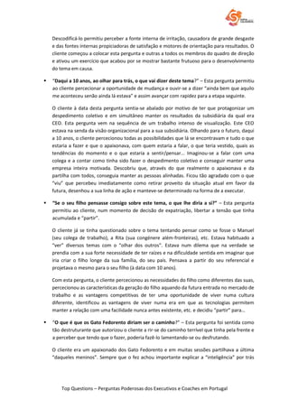 Top Questions – Perguntas Poderosas dos Executivos e Coaches em Portugal
Descodificá-lo permitiu perceber a fonte interna de irritação, causadora de grande desgaste
e das fontes internas propiciadoras de satisfação e motores de orientação para resultados. O
cliente começou a colocar esta pergunta e outras a todos os membros do quadro de direção
e ativou um exercício que acabou por se mostrar bastante frutuoso para o desenvolvimento
do tema em causa.
 “Daqui a 10 anos, ao olhar para trás, o que vai dizer deste tema?” – Esta pergunta permitiu
ao cliente percecionar a oportunidade de mudança e ouvir-se a dizer “ainda bem que aquilo
me aconteceu senão ainda lá estava” e assim avançar com rapidez para a etapa seguinte.
O cliente à data desta pergunta sentia-se abalado por motivo de ter que protagonizar um
despedimento coletivo e em simultâneo manter os resultados da subsidiária da qual era
CEO. Esta pergunta vem na sequência de um trabalho intenso de visualização. Este CEO
estava na senda da visão organizacional para a sua subsidiária. Olhando para o futuro, daqui
a 10 anos, o cliente percecionou todas as possibilidades que lá se encontravam e tudo o que
estaria a fazer e que o apaixonava, com quem estaria a falar, o que teria vestido, quais as
tendências do momento e o que estaria a sentir/pensar... Imaginou-se a falar com uma
colega e a contar como tinha sido fazer o despedimento coletivo e conseguir manter uma
empresa inteira motivada. Descobriu que, através do que realmente o apaixonava e da
partilha com todos, conseguia manter as pessoas alinhadas. Ficou tão agradado com o que
“viu” que percebeu imediatamente como retirar proveito da situação atual em favor da
futura, desenhou a sua linha de ação e manteve-se determinado na forma de a executar.
 “Se o seu filho pensasse consigo sobre este tema, o que lhe diria a si?” – Esta pergunta
permitiu ao cliente, num momento de decisão de expatriação, libertar a tensão que tinha
acumulada e “partir”.
O cliente já se tinha questionado sobre o tema tentando pensar como se fosse o Manuel
(seu colega de trabalho), a Rita (sua congénere além-fronteiras), etc. Estava habituado a
“ver” diversos temas com o “olhar dos outros”. Estava num dilema que na verdade se
prendia com a sua forte necessidade de ter raízes e na dificuldade sentida em imaginar que
iria criar o filho longe da sua família, do seu país. Pensava a partir do seu referencial e
projetava o mesmo para o seu filho (à data com 10 anos).
Com esta pergunta, o cliente percecionou as necessidades do filho como diferentes das suas,
percecionou as características da geração do filho aquando da futura entrada no mercado de
trabalho e as vantagens competitivas de ter uma oportunidade de viver numa cultura
diferente, identificou as vantagens de viver numa era em que as tecnologias permitem
manter a relação com uma facilidade nunca antes existente, etc. e decidiu “partir” para…
 “O que é que os Gato Fedorento diriam ser o caminho?” – Esta pergunta foi sentida como
tão destruturante que autorizou o cliente a rir-se do caminho terrível que tinha pela frente e
a perceber que tendo que o fazer, poderia fazê-lo lamentando-se ou desfrutando.
O cliente era um apaixonado dos Gato Fedorento e em muitas sessões partilhava a última
“daqueles meninos”. Sempre que o fez achou importante explicar a “inteligência” por trás
 