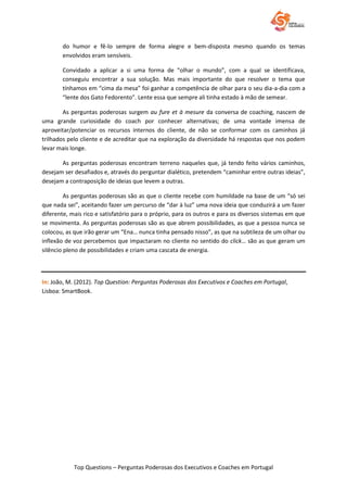 Top Questions – Perguntas Poderosas dos Executivos e Coaches em Portugal
do humor e fê-lo sempre de forma alegre e bem-disposta mesmo quando os temas
envolvidos eram sensíveis.
Convidado a aplicar a si uma forma de “olhar o mundo”, com a qual se identificava,
conseguiu encontrar a sua solução. Mas mais importante do que resolver o tema que
tínhamos em “cima da mesa” foi ganhar a competência de olhar para o seu dia-a-dia com a
“lente dos Gato Fedorento”. Lente essa que sempre ali tinha estado à mão de semear.
As perguntas poderosas surgem au fure et à mesure da conversa de coaching, nascem de
uma grande curiosidade do coach por conhecer alternativas; de uma vontade imensa de
aproveitar/potenciar os recursos internos do cliente, de não se conformar com os caminhos já
trilhados pelo cliente e de acreditar que na exploração da diversidade há respostas que nos podem
levar mais longe.
As perguntas poderosas encontram terreno naqueles que, já tendo feito vários caminhos,
desejam ser desafiados e, através do perguntar dialético, pretendem “caminhar entre outras ideias”,
desejam a contraposição de ideias que levem a outras.
As perguntas poderosas são as que o cliente recebe com humildade na base de um “só sei
que nada sei”, aceitando fazer um percurso de “dar à luz” uma nova ideia que conduzirá a um fazer
diferente, mais rico e satisfatório para o próprio, para os outros e para os diversos sistemas em que
se movimenta. As perguntas poderosas são as que abrem possibilidades, as que a pessoa nunca se
colocou, as que irão gerar um “Ena… nunca tinha pensado nisso”, as que na subtileza de um olhar ou
inflexão de voz percebemos que impactaram no cliente no sentido do click… são as que geram um
silêncio pleno de possibilidades e criam uma cascata de energia.
In: João, M. (2012). Top Question: Perguntas Poderosas dos Executivos e Coaches em Portugal,
Lisboa: SmartBook.
 
